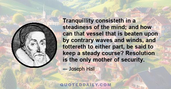 Tranquillity consisteth in a steadiness of the mind; and how can that vessel that is beaten upon by contrary waves and winds, and tottereth to either part, be said to keep a steady course? Resolution is the only mother