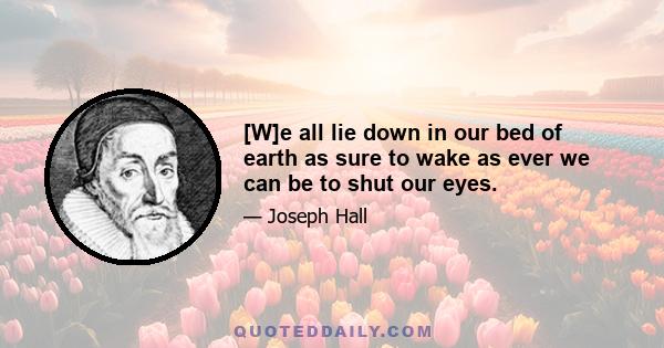 [W]e all lie down in our bed of earth as sure to wake as ever we can be to shut our eyes.