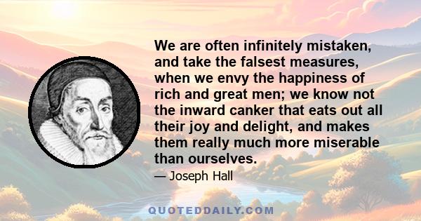 We are often infinitely mistaken, and take the falsest measures, when we envy the happiness of rich and great men; we know not the inward canker that eats out all their joy and delight, and makes them really much more