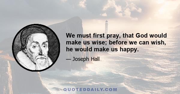 We must first pray, that God would make us wise; before we can wish, he would make us happy.