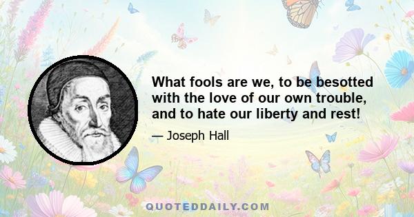 What fools are we, to be besotted with the love of our own trouble, and to hate our liberty and rest!