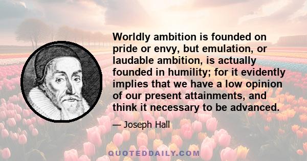 Worldly ambition is founded on pride or envy, but emulation, or laudable ambition, is actually founded in humility; for it evidently implies that we have a low opinion of our present attainments, and think it necessary