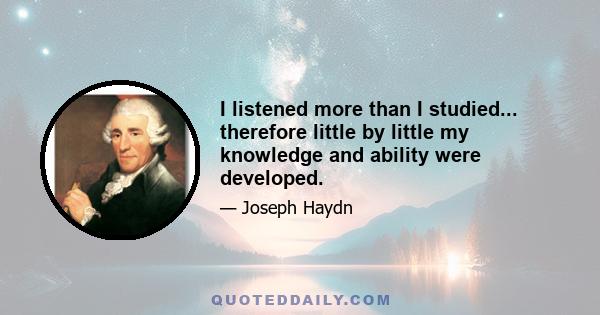 I listened more than I studied... therefore little by little my knowledge and ability were developed.