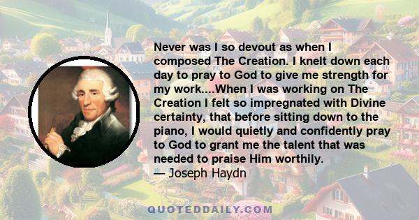 Never was I so devout as when I composed The Creation. I knelt down each day to pray to God to give me strength for my work....When I was working on The Creation I felt so impregnated with Divine certainty, that before