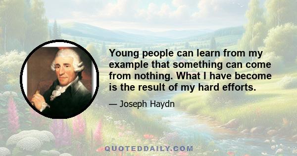 Young people can learn from my example that something can come from nothing. What I have become is the result of my hard efforts.