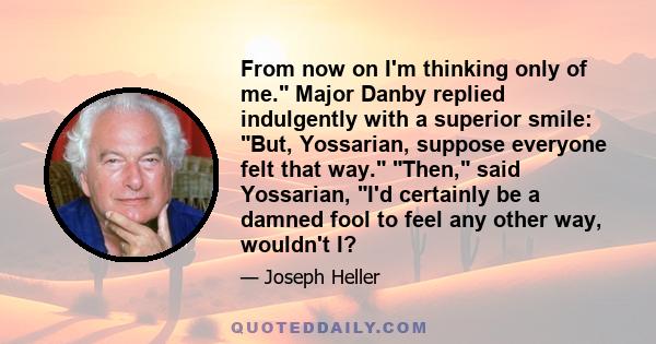 From now on I'm thinking only of me. Major Danby replied indulgently with a superior smile: But, Yossarian, suppose everyone felt that way. Then, said Yossarian, I'd certainly be a damned fool to feel any other way,