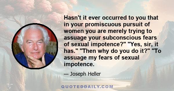 Hasn't it ever occurred to you that in your promiscuous pursuit of women you are merely trying to assuage your subconscious fears of sexual impotence? Yes, sir, it has. Then why do you do it? To assuage my fears of