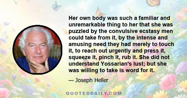 Her own body was such a familiar and unremarkable thing to her that she was puzzled by the convulsive ecstasy men could take from it, by the intense and amusing need they had merely to touch it, to reach out urgently