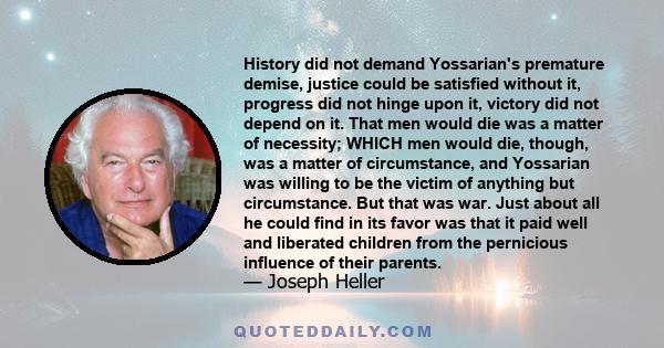 History did not demand Yossarian's premature demise, justice could be satisfied without it, progress did not hinge upon it, victory did not depend on it. That men would die was a matter of necessity; WHICH men would