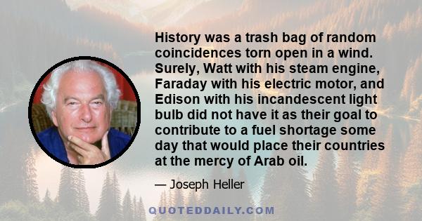 History was a trash bag of random coincidences torn open in a wind. Surely, Watt with his steam engine, Faraday with his electric motor, and Edison with his incandescent light bulb did not have it as their goal to