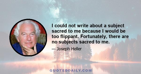 I could not write about a subject sacred to me because I would be too flippant. Fortunately, there are no subjects sacred to me.