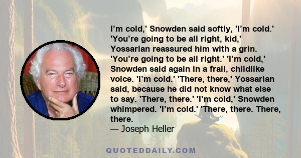 I’m cold,' Snowden said softly, 'I’m cold.' 'You’re going to be all right, kid,' Yossarian reassured him with a grin. 'You’re going to be all right.' 'I’m cold,' Snowden said again in a frail, childlike voice. 'I’m