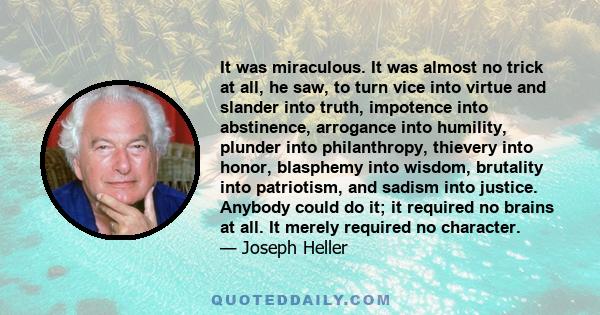 It was miraculous. It was almost no trick at all, he saw, to turn vice into virtue and slander into truth, impotence into abstinence, arrogance into humility, plunder into philanthropy, thievery into honor, blasphemy