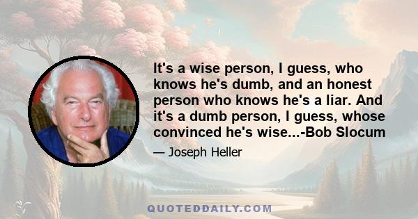 It's a wise person, I guess, who knows he's dumb, and an honest person who knows he's a liar. And it's a dumb person, I guess, whose convinced he's wise...-Bob Slocum