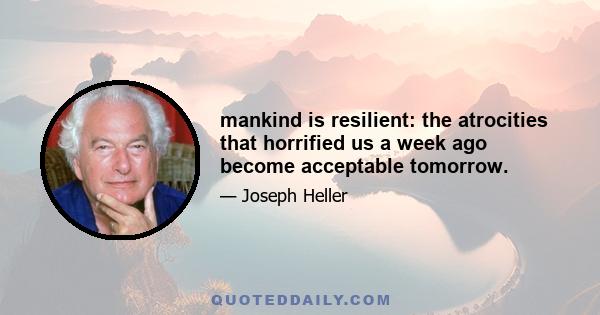 mankind is resilient: the atrocities that horrified us a week ago become acceptable tomorrow.