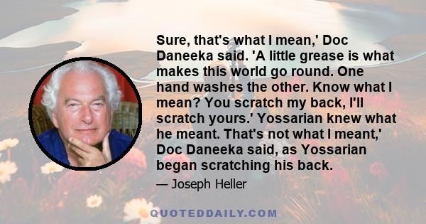 Sure, that's what I mean,' Doc Daneeka said. 'A little grease is what makes this world go round. One hand washes the other. Know what I mean? You scratch my back, I'll scratch yours.' Yossarian knew what he meant.