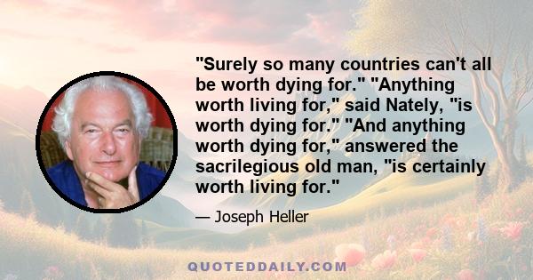 Surely so many countries can't all be worth dying for. Anything worth living for, said Nately, is worth dying for. And anything worth dying for, answered the sacrilegious old man, is certainly worth living for.