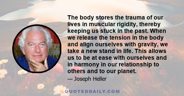 The body stores the trauma of our lives in muscular rigidity, thereby keeping us stuck in the past. When we release the tension in the body and align ourselves with gravity, we take a new stand in life. This allows us