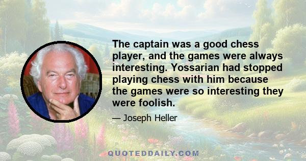 The captain was a good chess player, and the games were always interesting. Yossarian had stopped playing chess with him because the games were so interesting they were foolish.