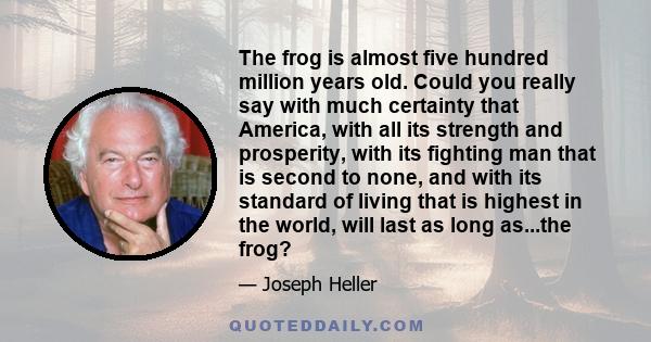 The frog is almost five hundred million years old. Could you really say with much certainty that America, with all its strength and prosperity, with its fighting man that is second to none, and with its standard of