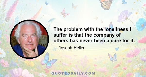 The problem with the loneliness I suffer is that the company of others has never been a cure for it.