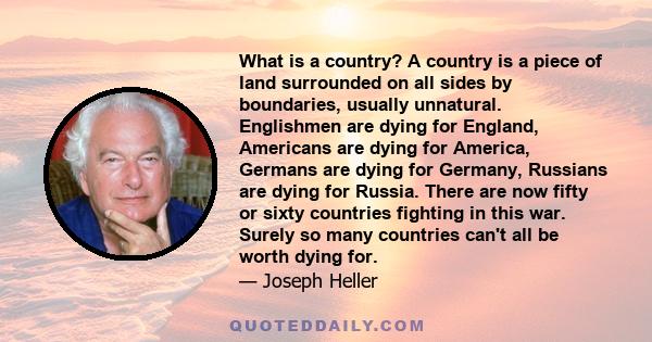 What is a country? A country is a piece of land surrounded on all sides by boundaries, usually unnatural. Englishmen are dying for England, Americans are dying for America, Germans are dying for Germany, Russians are