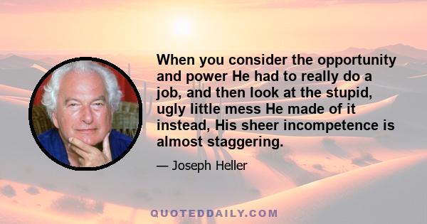 When you consider the opportunity and power He had to really do a job, and then look at the stupid, ugly little mess He made of it instead, His sheer incompetence is almost staggering.