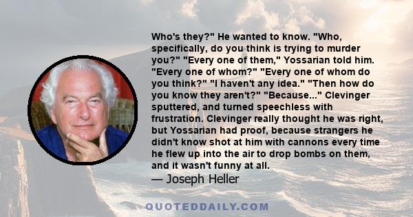 Who's they? He wanted to know. Who, specifically, do you think is trying to murder you? Every one of them, Yossarian told him. Every one of whom? Every one of whom do you think? I haven't any idea. Then how do you know