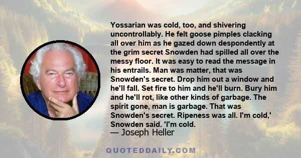 Yossarian was cold, too, and shivering uncontrollably. He felt goose pimples clacking all over him as he gazed down despondently at the grim secret Snowden had spilled all over the messy floor. It was easy to read the