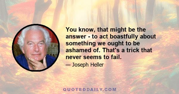 You know, that might be the answer - to act boastfully about something we ought to be ashamed of. That's a trick that never seems to fail.