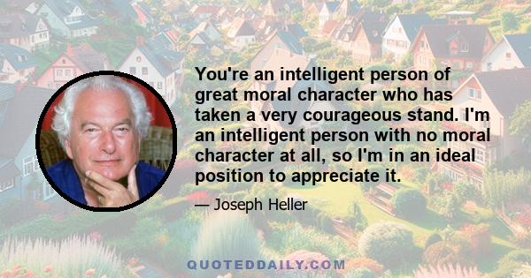 You're an intelligent person of great moral character who has taken a very courageous stand. I'm an intelligent person with no moral character at all, so I'm in an ideal position to appreciate it.