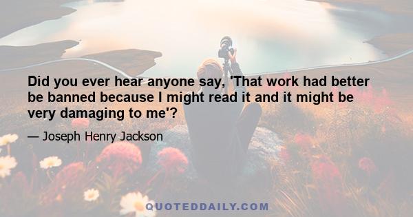 Did you ever hear anyone say, 'That work had better be banned because I might read it and it might be very damaging to me'?