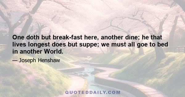 One doth but break-fast here, another dine; he that lives longest does but suppe; we must all goe to bed in another World.