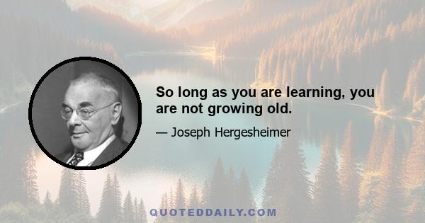 So long as you are learning, you are not growing old.