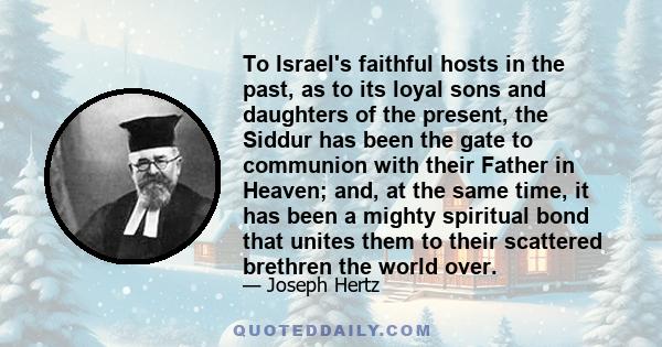 To Israel's faithful hosts in the past, as to its loyal sons and daughters of the present, the Siddur has been the gate to communion with their Father in Heaven; and, at the same time, it has been a mighty spiritual