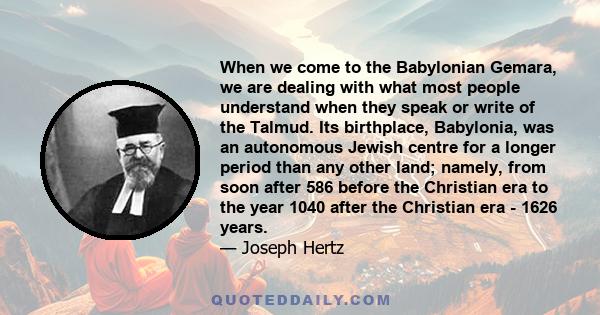 When we come to the Babylonian Gemara, we are dealing with what most people understand when they speak or write of the Talmud. Its birthplace, Babylonia, was an autonomous Jewish centre for a longer period than any