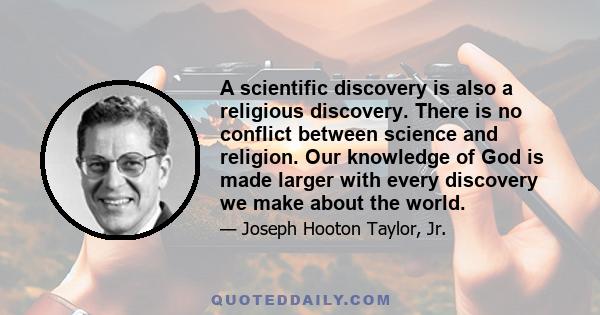 A scientific discovery is also a religious discovery. There is no conflict between science and religion. Our knowledge of God is made larger with every discovery we make about the world.