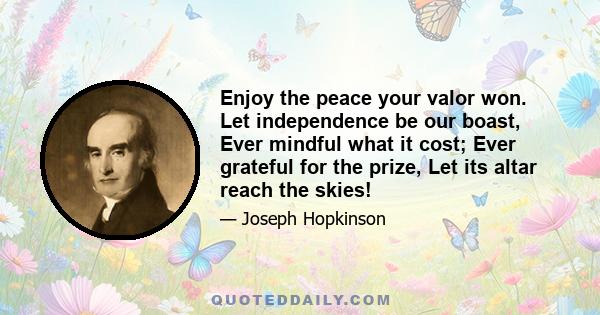 Enjoy the peace your valor won. Let independence be our boast, Ever mindful what it cost; Ever grateful for the prize, Let its altar reach the skies!