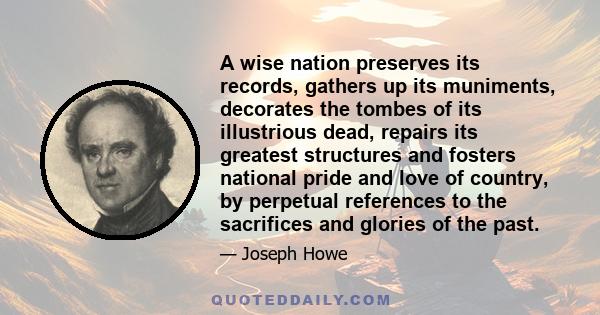 A wise nation preserves its records, gathers up its muniments, decorates the tombes of its illustrious dead, repairs its greatest structures and fosters national pride and love of country, by perpetual references to the 