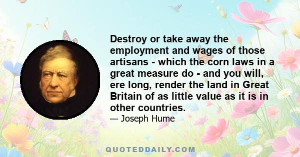 Destroy or take away the employment and wages of those artisans - which the corn laws in a great measure do - and you will, ere long, render the land in Great Britain of as little value as it is in other countries.