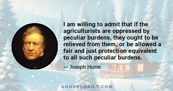 I am willing to admit that if the agriculturists are oppressed by peculiar burdens, they ought to be relieved from them, or be allowed a fair and just protection equivalent to all such peculiar burdens.