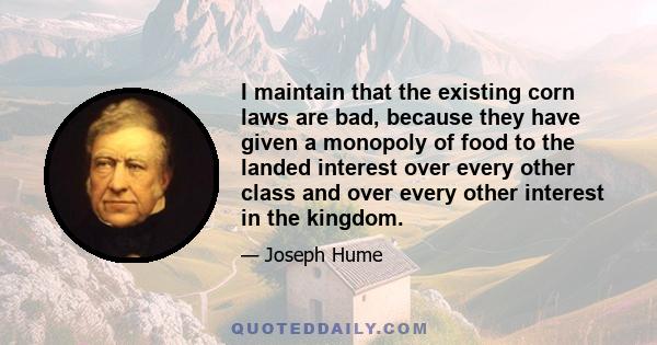 I maintain that the existing corn laws are bad, because they have given a monopoly of food to the landed interest over every other class and over every other interest in the kingdom.