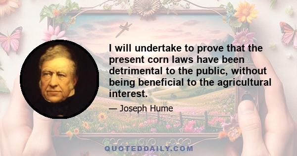 I will undertake to prove that the present corn laws have been detrimental to the public, without being beneficial to the agricultural interest.