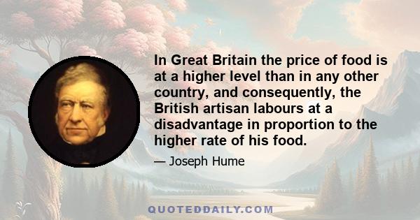 In Great Britain the price of food is at a higher level than in any other country, and consequently, the British artisan labours at a disadvantage in proportion to the higher rate of his food.