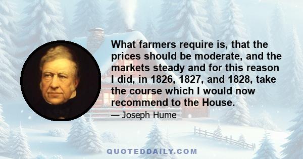 What farmers require is, that the prices should be moderate, and the markets steady and for this reason I did, in 1826, 1827, and 1828, take the course which I would now recommend to the House.