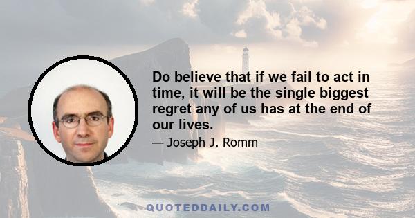 Do believe that if we fail to act in time, it will be the single biggest regret any of us has at the end of our lives.