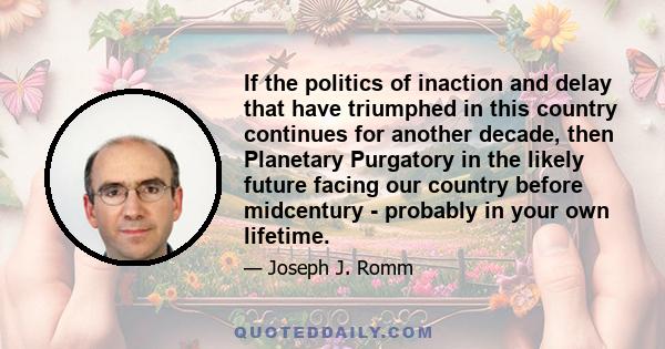 If the politics of inaction and delay that have triumphed in this country continues for another decade, then Planetary Purgatory in the likely future facing our country before midcentury - probably in your own lifetime.