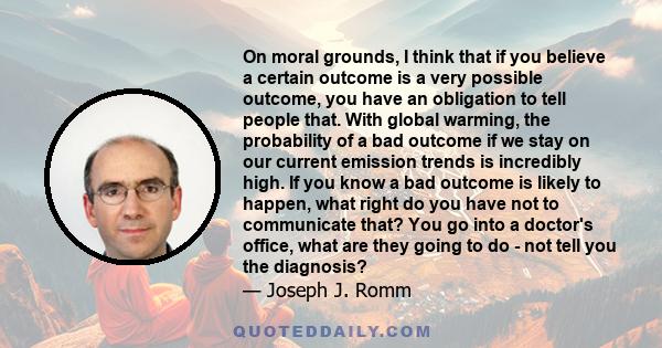 On moral grounds, I think that if you believe a certain outcome is a very possible outcome, you have an obligation to tell people that. With global warming, the probability of a bad outcome if we stay on our current