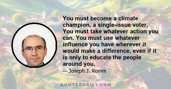 You must become a climate champion, a single-issue voter. You must take whatever action you can. You must use whatever influence you have wherever it would make a difference, even if it is only to educate the people