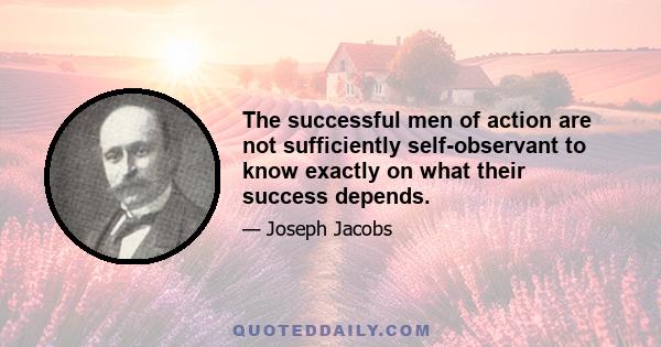 The successful men of action are not sufficiently self-observant to know exactly on what their success depends.